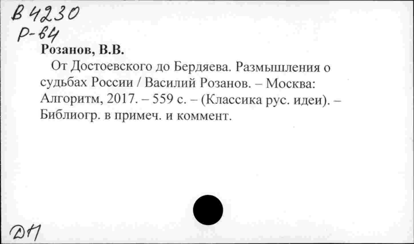 ﻿Розанов, В.В.
От Достоевского до Бердяева. Размышления о судьбах России / Василий Розанов. - Москва: Алгоритм, 2017. - 559 с. - (Классика рус. идеи). -Библиогр. в примеч. и коммент.